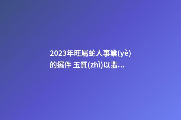 2023年旺屬蛇人事業(yè)的擺件 玉質(zhì)以翡翠為最佳
